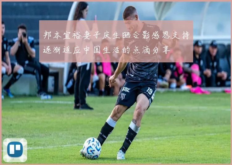 邦本宜裕妻子庆生晒合影感恩支持逐渐适应中国生活的点滴分享
