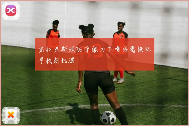 克拉克斯顿防守能力下滑或需换队寻找新机遇