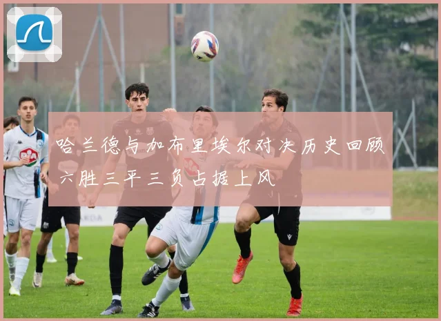 哈兰德与加布里埃尔对决历史回顾六胜三平三负占据上风