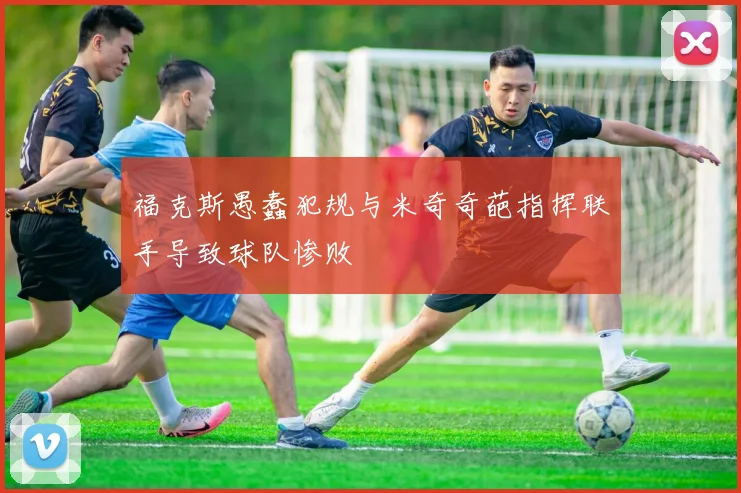 福克斯愚蠢犯规与米奇奇葩指挥联手导致球队惨败