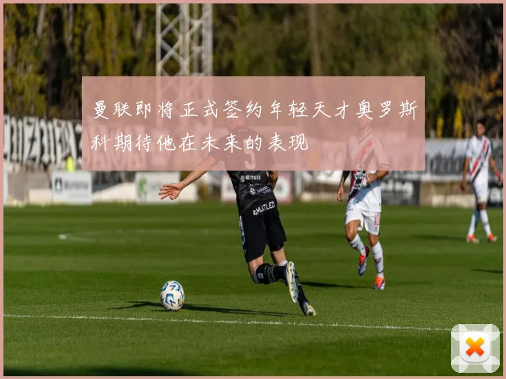 曼联即将正式签约年轻天才奥罗斯科期待他在未来的表现