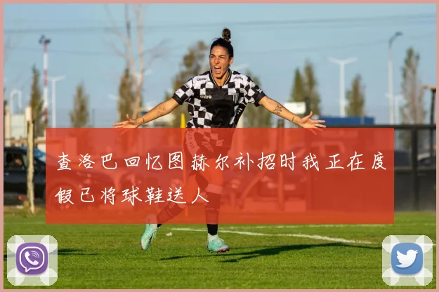 查洛巴回忆图赫尔补招时我正在度假已将球鞋送人
