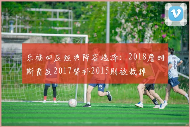 乐福回应经典阵容选择：2018詹姆斯首发2017替补2015则被裁掉