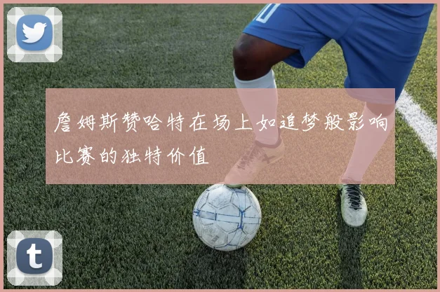 詹姆斯赞哈特在场上如追梦般影响比赛的独特价值