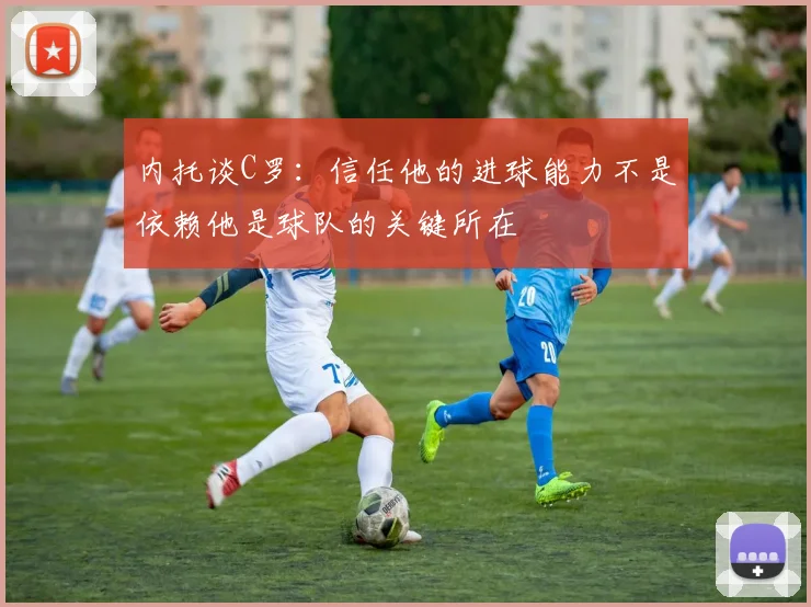 内托谈C罗：信任他的进球能力不是依赖他是球队的关键所在